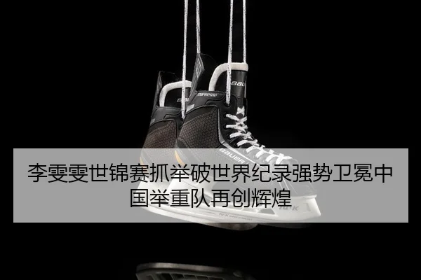 李雯雯世锦赛抓举破世界纪录强势卫冕中国举重队再创辉煌